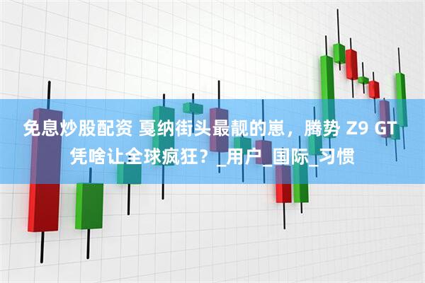 免息炒股配资 戛纳街头最靓的崽，腾势 Z9 GT 凭啥让全球疯狂？_用户_国际_习惯