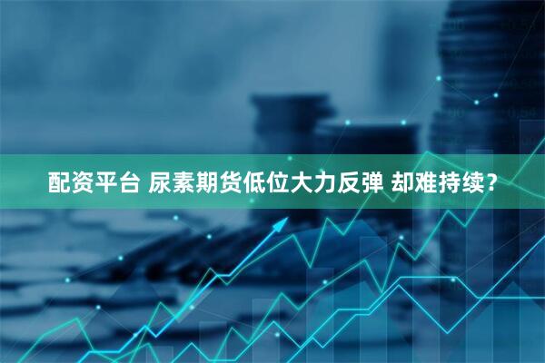 配资平台 尿素期货低位大力反弹 却难持续？