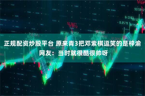 正规配资炒股平台 原来青3把邓紫棋逗笑的是梓渝 网友：当时就很酷很帅呀