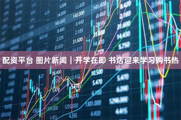 配资平台 图片新闻｜开学在即 书店迎来学习购书热