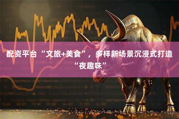 配资平台 “文旅+美食”，多样新场景沉浸式打造“夜趣味”