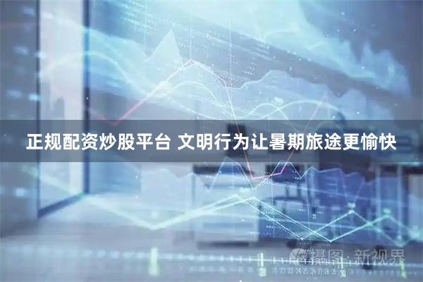 正规配资炒股平台 文明行为让暑期旅途更愉快