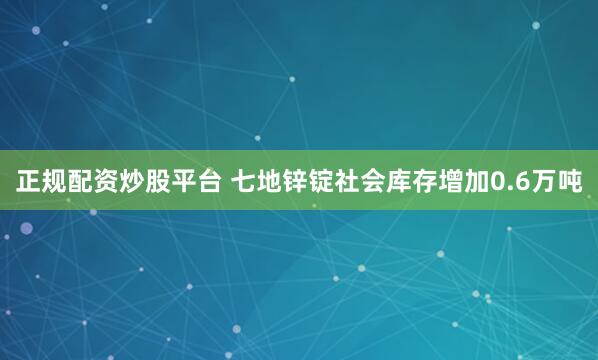 正规配资炒股平台 七地锌锭社会库存增加0.6万吨