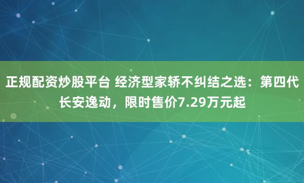正规配资炒股平台 经济型家轿不纠结之选：第四代长安逸动，限时售价7.29万元起