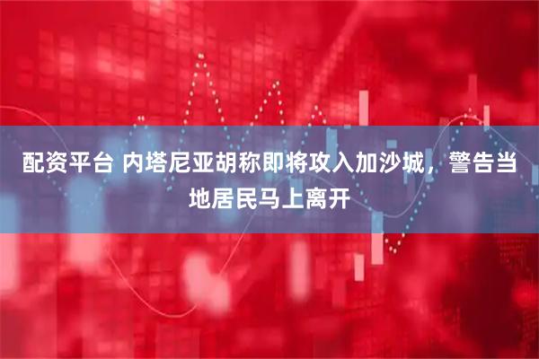 配资平台 内塔尼亚胡称即将攻入加沙城，警告当地居民马上离开