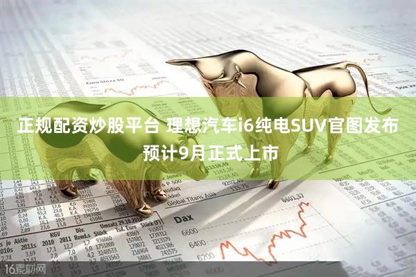 正规配资炒股平台 理想汽车i6纯电SUV官图发布 预计9月正式上市