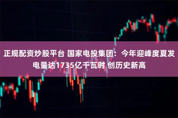 正规配资炒股平台 国家电投集团：今年迎峰度夏发电量达1735亿千瓦时 创历史新高