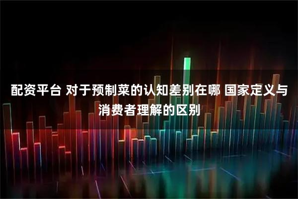 配资平台 对于预制菜的认知差别在哪 国家定义与消费者理解的区别