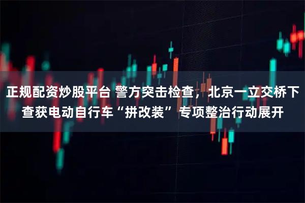 正规配资炒股平台 警方突击检查，北京一立交桥下查获电动自行车“拼改装” 专项整治行动展开