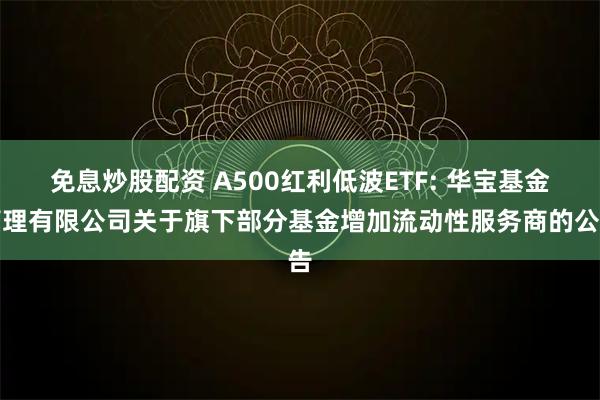 免息炒股配资 A500红利低波ETF: 华宝基金管理有限公司关于旗下部分基金增加流动性服务商的公告