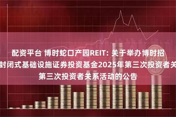 配资平台 博时蛇口产园REIT: 关于举办博时招商蛇口产业园封闭式基础设施证券投资基金2025年第三次投资者关系活动的公告
