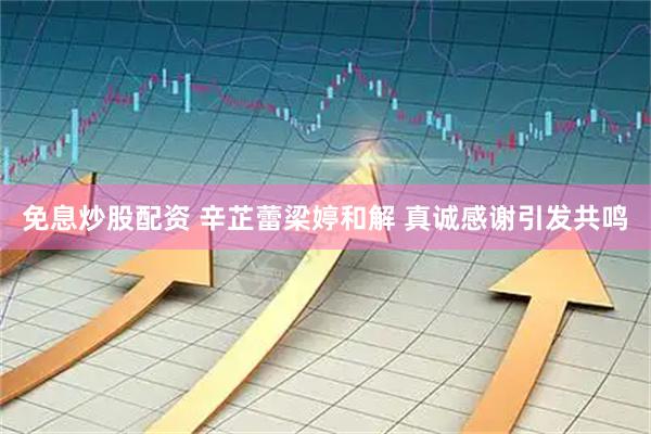 免息炒股配资 辛芷蕾梁婷和解 真诚感谢引发共鸣