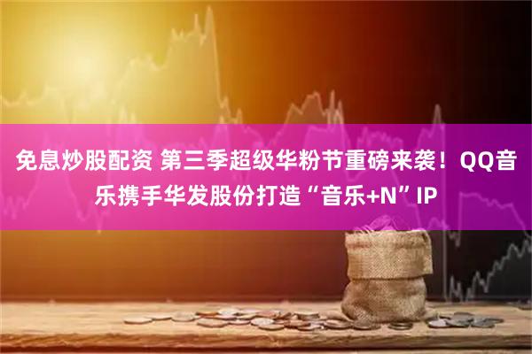 免息炒股配资 第三季超级华粉节重磅来袭！QQ音乐携手华发股份打造“音乐+N”IP