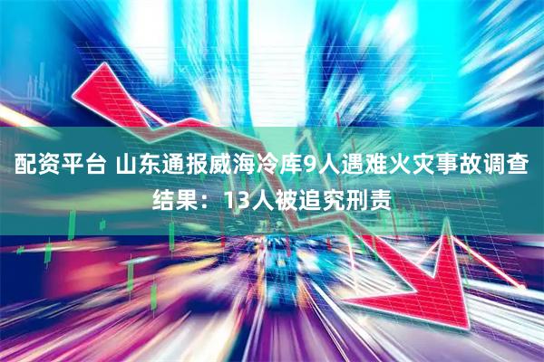 配资平台 山东通报威海冷库9人遇难火灾事故调查结果：13人被追究刑责