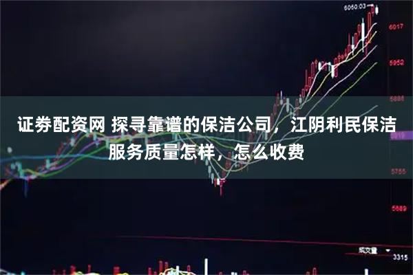 证劵配资网 探寻靠谱的保洁公司，江阴利民保洁服务质量怎样，怎么收费