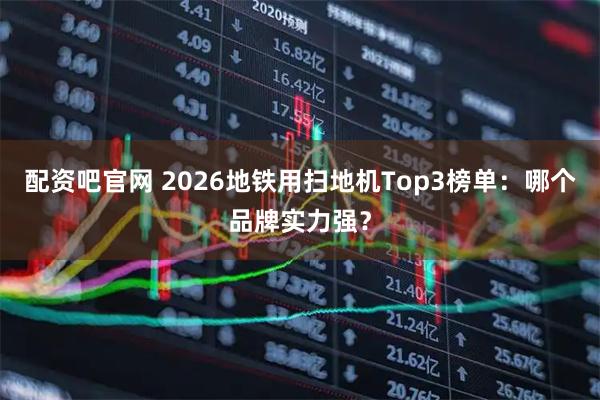 配资吧官网 2026地铁用扫地机Top3榜单：哪个品牌实力强？